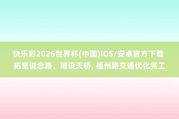 快乐彩2026世界杯(中国)IOS/安卓官方下载 拓宽说念路、增设天桥， 福州路交通优化完工