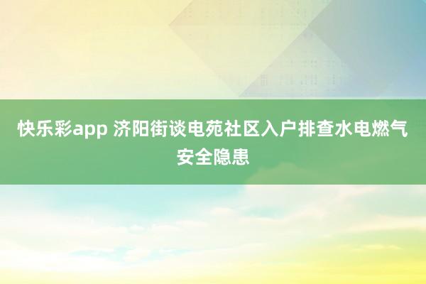 快乐彩app 济阳街谈电苑社区入户排查水电燃气安全隐患