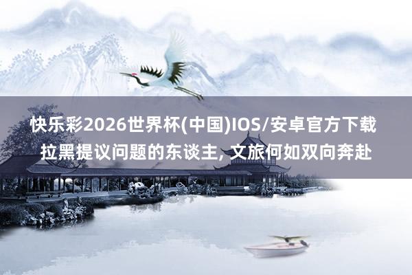 快乐彩2026世界杯(中国)IOS/安卓官方下载 拉黑提议问题的东谈主， 文旅何如双向奔赴