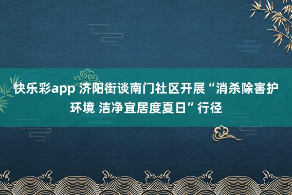 快乐彩app 济阳街谈南门社区开展“消杀除害护环境 洁净宜居度夏日”行径
