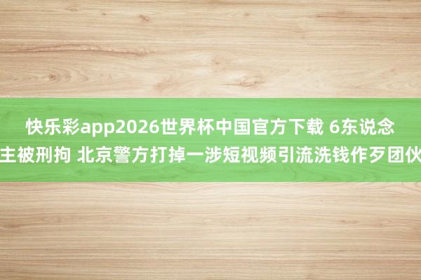 快乐彩app2026世界杯中国官方下载 6东说念主被刑拘 北京警方打掉一涉短视频引流洗钱作歹团伙