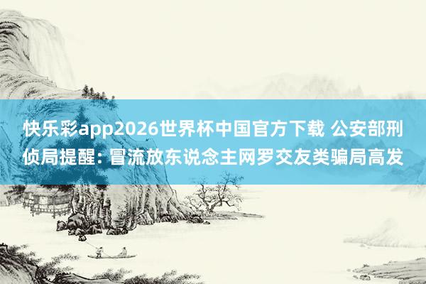 快乐彩app2026世界杯中国官方下载 公安部刑侦局提醒: 冒流放东说念主网罗交友类骗局高发