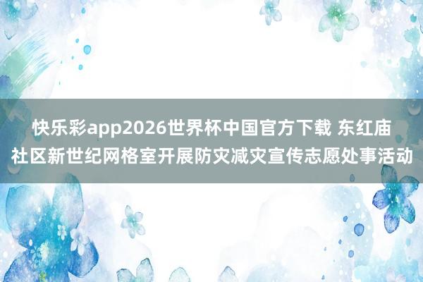 快乐彩app2026世界杯中国官方下载 东红庙社区新世纪网格室开展防灾减灾宣传志愿处事活动