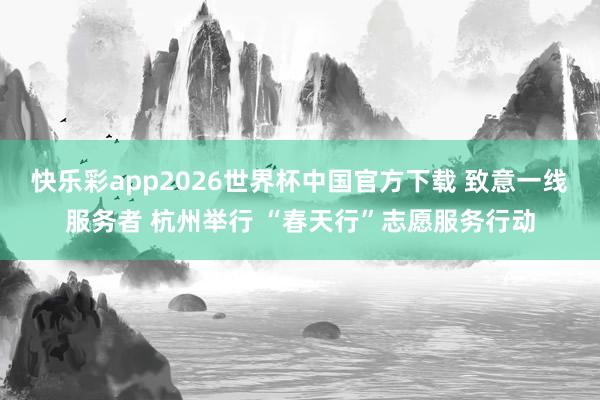 快乐彩app2026世界杯中国官方下载 致意一线服务者 杭州举行 “春天行”志愿服务行动