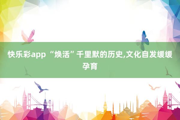 快乐彩app “焕活”千里默的历史，文化自发缓缓孕育