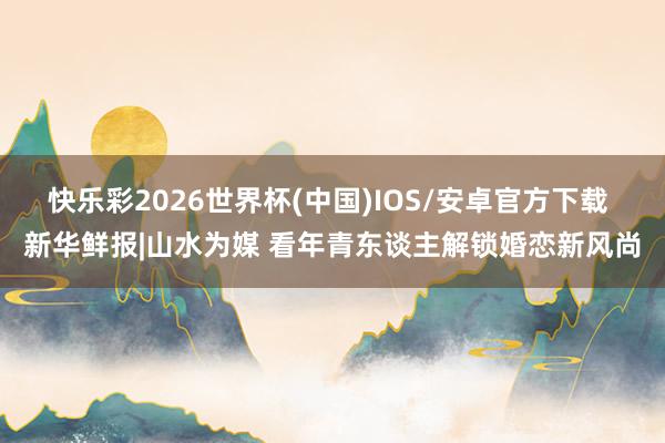 快乐彩2026世界杯(中国)IOS/安卓官方下载 新华鲜报|山水为媒 看年青东谈主解锁婚恋新风尚