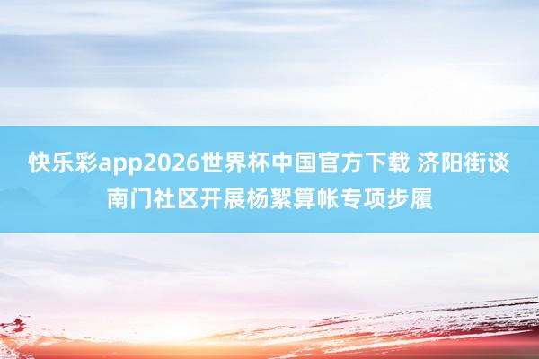 快乐彩app2026世界杯中国官方下载 济阳街谈南门社区开展杨絮算帐专项步履