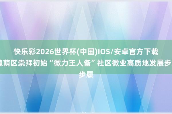 快乐彩2026世界杯(中国)IOS/安卓官方下载 槐荫区崇拜初始“微力王人备”社区微业高质地发展步履