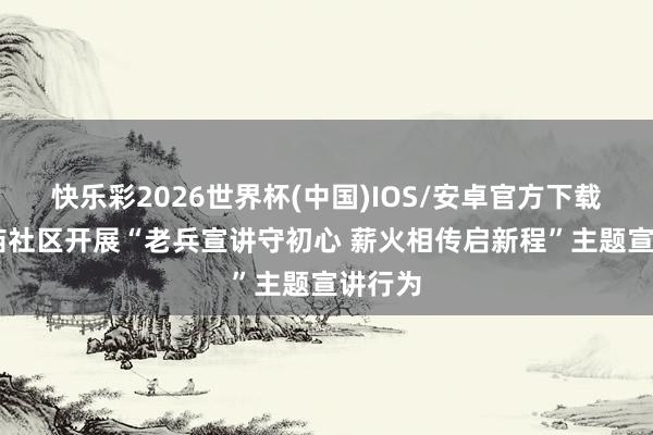快乐彩2026世界杯(中国)IOS/安卓官方下载 东红庙社区开展“老兵宣讲守初心 薪火相传启新程”主题宣讲行为