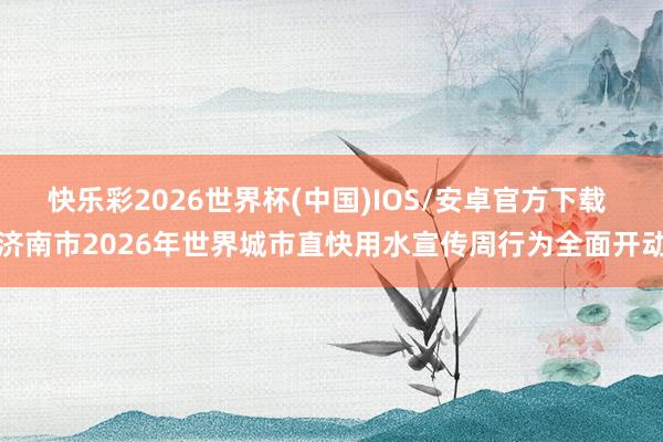 快乐彩2026世界杯(中国)IOS/安卓官方下载 济南市2026年世界城市直快用水宣传周行为全面开动