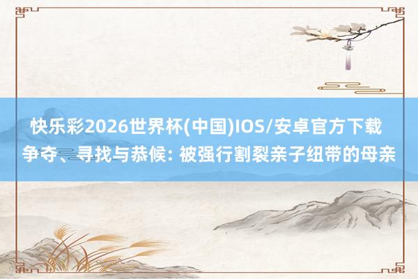 快乐彩2026世界杯(中国)IOS/安卓官方下载 争夺、寻找与恭候: 被强行割裂亲子纽带的母亲