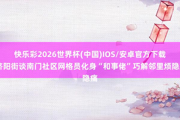 快乐彩2026世界杯(中国)IOS/安卓官方下载 济阳街谈南门社区网格员化身“和事佬”巧解邻里烦隐痛