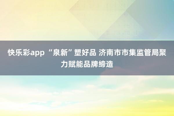 快乐彩app “泉新”塑好品 济南市市集监管局聚力赋能品牌缔造