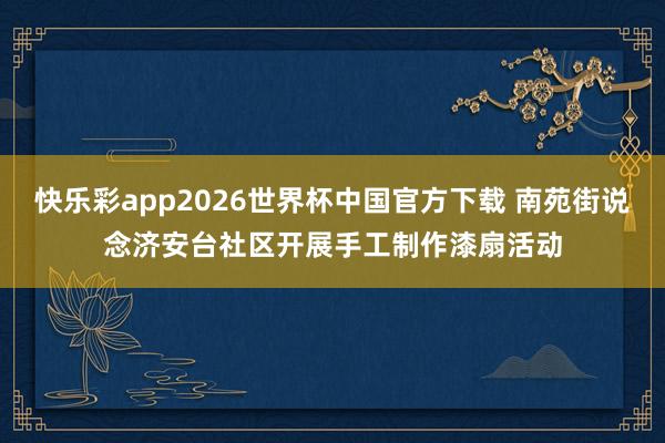快乐彩app2026世界杯中国官方下载 南苑街说念济安台社区开展手工制作漆扇活动
