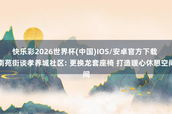 快乐彩2026世界杯(中国)IOS/安卓官方下载 南苑街谈孝养城社区: 更换龙套座椅 打造暖心休憩空间