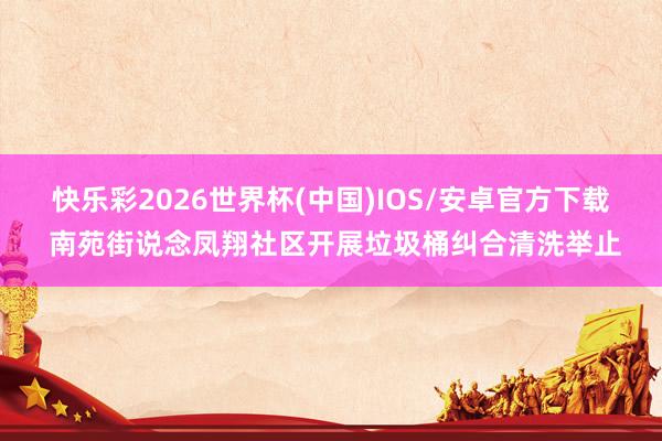 快乐彩2026世界杯(中国)IOS/安卓官方下载 南苑街说念凤翔社区开展垃圾桶纠合清洗举止