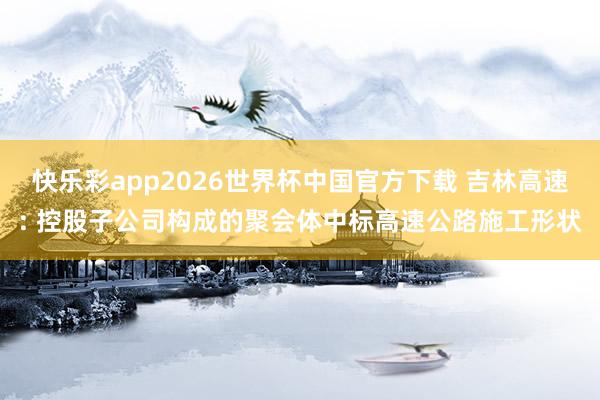 快乐彩app2026世界杯中国官方下载 吉林高速: 控股子公司构成的聚会体中标高速公路施工形状