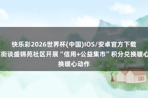快乐彩2026世界杯(中国)IOS/安卓官方下载 南苑街谈盛锦苑社区开展“信用+公益集市”积分兑换暖心动作