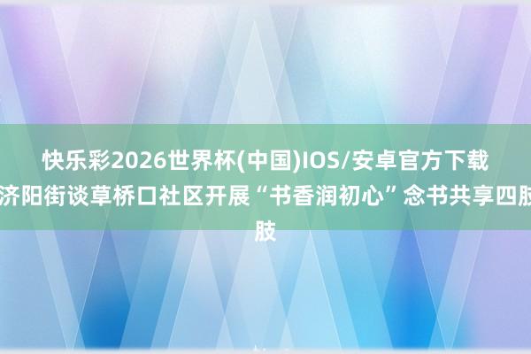 快乐彩2026世界杯(中国)IOS/安卓官方下载 济阳街谈草桥口社区开展“书香润初心”念书共享四肢