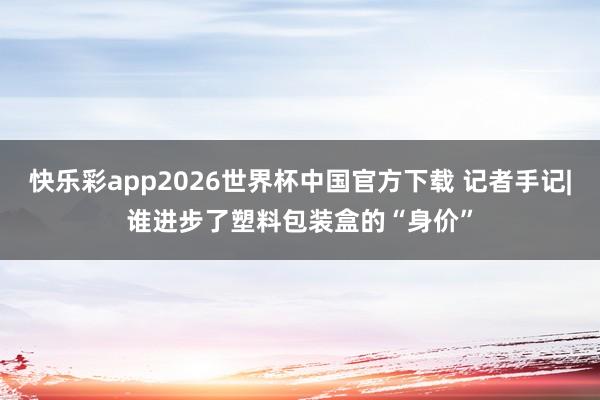 快乐彩app2026世界杯中国官方下载 记者手记|谁进步了塑料包装盒的“身价”