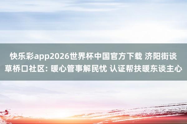 快乐彩app2026世界杯中国官方下载 济阳街谈草桥口社区: 暖心管事解民忧 认证帮扶暖东谈主心