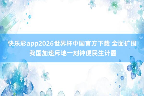 快乐彩app2026世界杯中国官方下载 全面扩围 我国加速斥地一刻钟便民生计圈