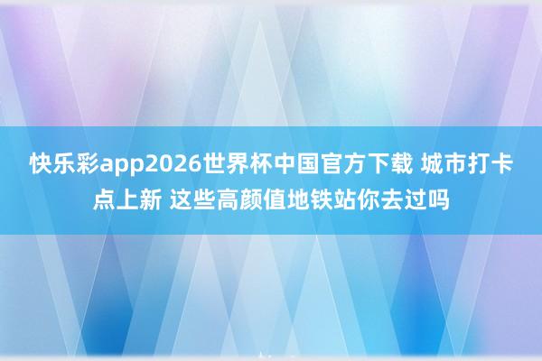 快乐彩app2026世界杯中国官方下载 城市打卡点上新 这些高颜值地铁站你去过吗