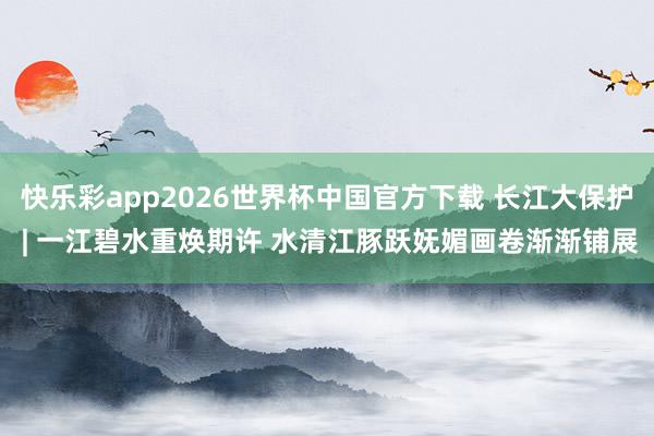 快乐彩app2026世界杯中国官方下载 长江大保护 | 一江碧水重焕期许 水清江豚跃妩媚画卷渐渐铺展