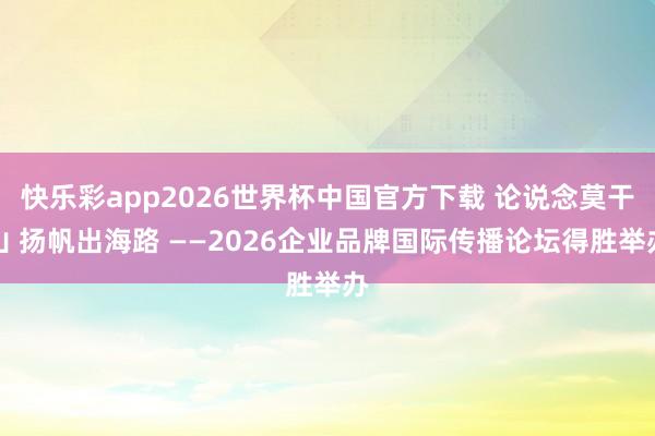 快乐彩app2026世界杯中国官方下载 论说念莫干山 扬帆出海路 ——2026企业品牌国际传播论坛得胜举办