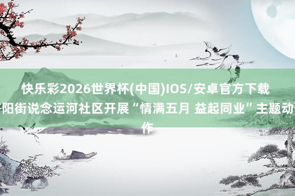 快乐彩2026世界杯(中国)IOS/安卓官方下载 济阳街说念运河社区开展“情满五月 益起同业”主题动作