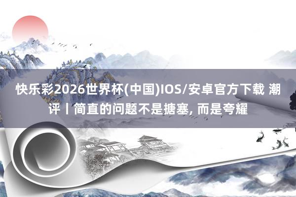 快乐彩2026世界杯(中国)IOS/安卓官方下载 潮评丨简直的问题不是搪塞， 而是夸耀