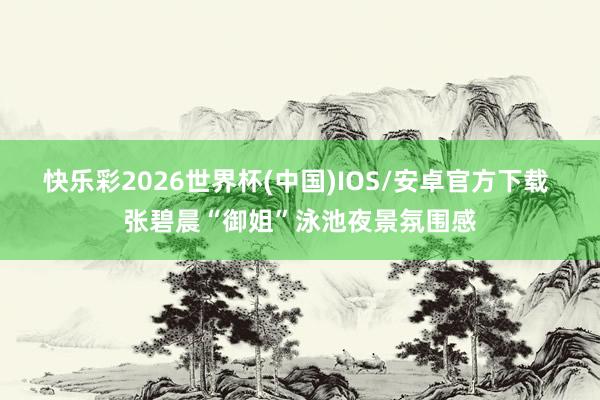 快乐彩2026世界杯(中国)IOS/安卓官方下载 张碧晨“御姐”泳池夜景氛围感