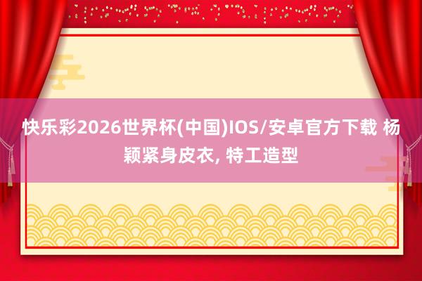 快乐彩2026世界杯(中国)IOS/安卓官方下载 杨颖紧身皮衣，<a href=