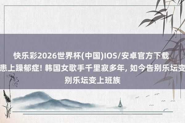 快乐彩2026世界杯(中国)IOS/安卓官方下载 遭网暴患上躁郁症! 韩国女歌手千里寂多年， 如今告别乐坛变上班族