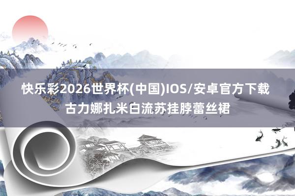 快乐彩2026世界杯(中国)IOS/安卓官方下载 古力娜扎米白流苏挂脖蕾丝裙