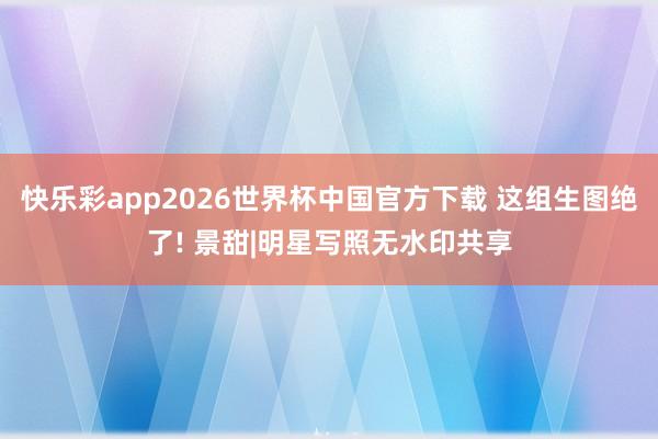 快乐彩app2026世界杯中国官方下载 这组生图绝了! 景甜|明星写照无水印共享