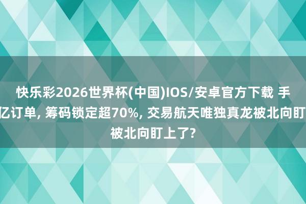 快乐彩2026世界杯(中国)IOS/安卓官方下载 手持16亿订单， 筹码锁定超70%， 交易航天唯独真龙被北向盯上了?