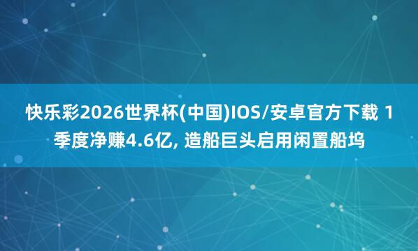 快乐彩2026世界杯(中国)IOS/安卓官方下载 1季度净赚4.6亿， 造船巨头启用闲置船坞