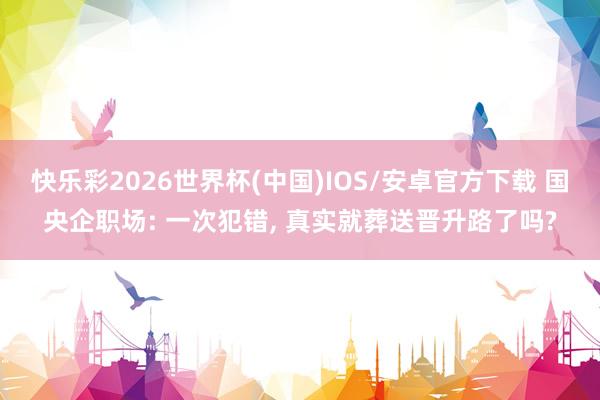 快乐彩2026世界杯(中国)IOS/安卓官方下载 国央企职场: 一次犯错， 真实就葬送晋升路了吗?