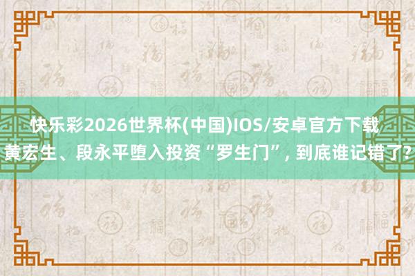 快乐彩2026世界杯(中国)IOS/安卓官方下载 黄宏生、段永平堕入投资“罗生门”， 到底谁记错了?