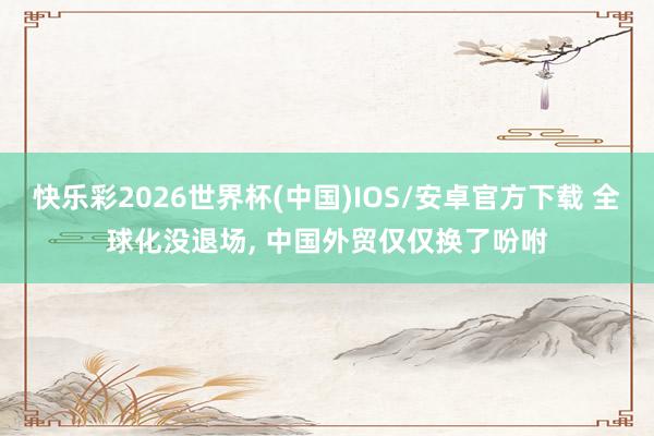 快乐彩2026世界杯(中国)IOS/安卓官方下载 全球化没退场， 中国外贸仅仅换了吩咐