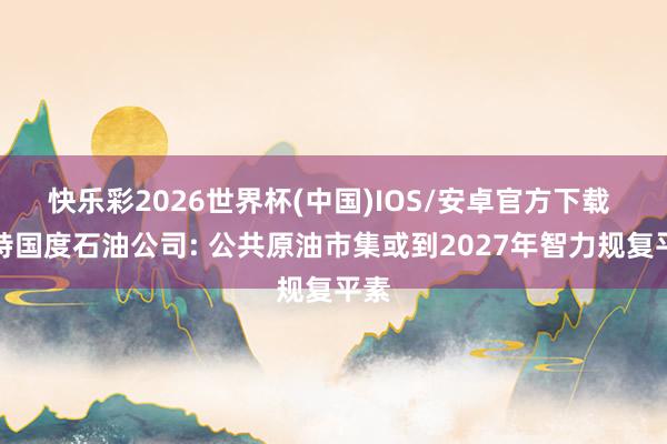 快乐彩2026世界杯(中国)IOS/安卓官方下载 沙特国度石油公司: 公共原油市集或到2027年智力规复平素