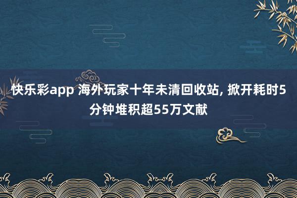 快乐彩app 海外玩家十年未清回收站， 掀开耗时5分钟堆积超55万文献