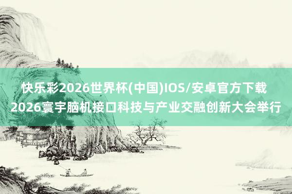 快乐彩2026世界杯(中国)IOS/安卓官方下载 2026寰宇脑机接口科技与产业交融创新大会举行