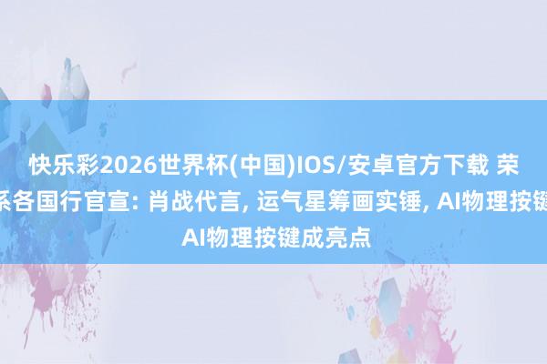 快乐彩2026世界杯(中国)IOS/安卓官方下载 荣耀600系各国行官宣: 肖战代言， 运气星筹画实锤， AI物理按键成亮点