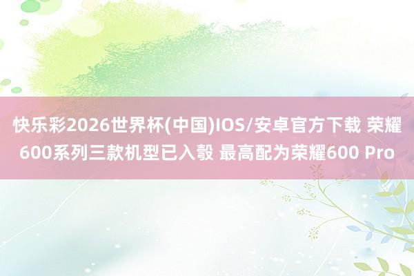 快乐彩2026世界杯(中国)IOS/安卓官方下载 荣耀600系列三款机型已入彀 最高配为荣耀600 Pro