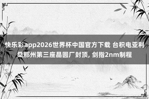 快乐彩app2026世界杯中国官方下载 台积电亚利桑那州第三座晶圆厂封顶， 剑指2nm制程
