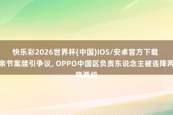 快乐彩2026世界杯(中国)IOS/安卓官方下载 母亲节案牍引争议， OPPO中国区负责东说念主被连降两级