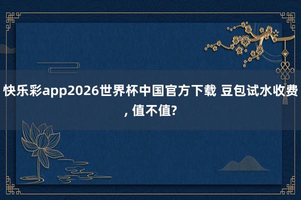 快乐彩app2026世界杯中国官方下载 豆包试水收费， 值不值?