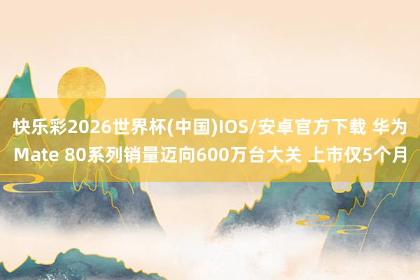快乐彩2026世界杯(中国)IOS/安卓官方下载 华为Mate 80系列销量迈向600万台大关 上市仅5个月